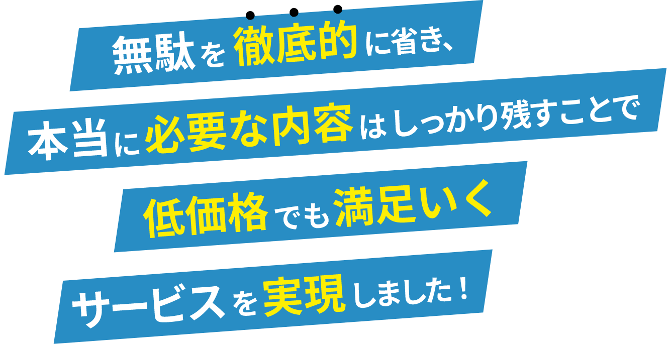 無駄を徹底的に省き、本当に必要な内容はしっかり残すことで低価格でも満足いくサービスを実現しました！