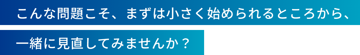 こんな問題こそ、まずは小さく始められるところから、一緒に見直してみませんか？