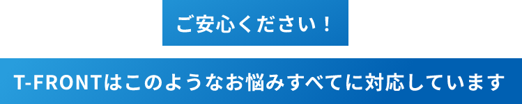 ご安心ください！T-FRONTはこのようなお悩みすべてに対応しています