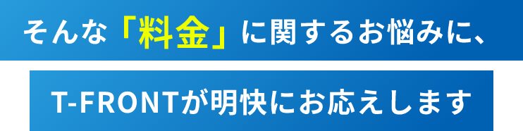 そんな「料金」に関するお悩みに、T-FRONTが明快にお応えします