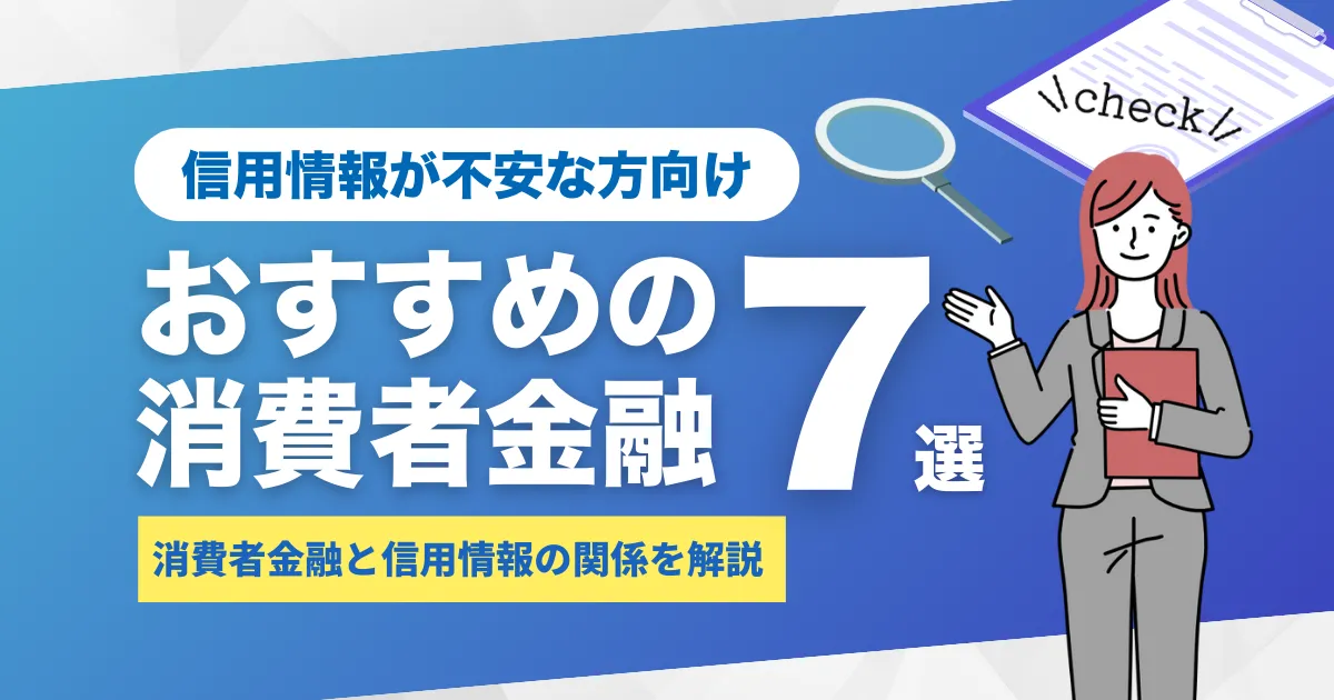 消費者金融と信用情報の関係とは？審査への影響と確認方法及び、おすすめ消費者金融7選を解説